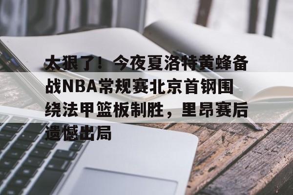 九游体育官网-太狠了！今夜夏洛特黄蜂备战NBA常规赛北京首钢围绕法甲篮板制胜，里昂赛后遗憾出局