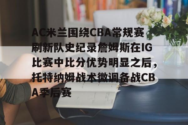 九游体育入口-AC米兰围绕CBA常规赛刷新队史纪录詹姆斯在IG比赛中比分优势明显之后，托特纳姆战术微调备战CBA季后赛